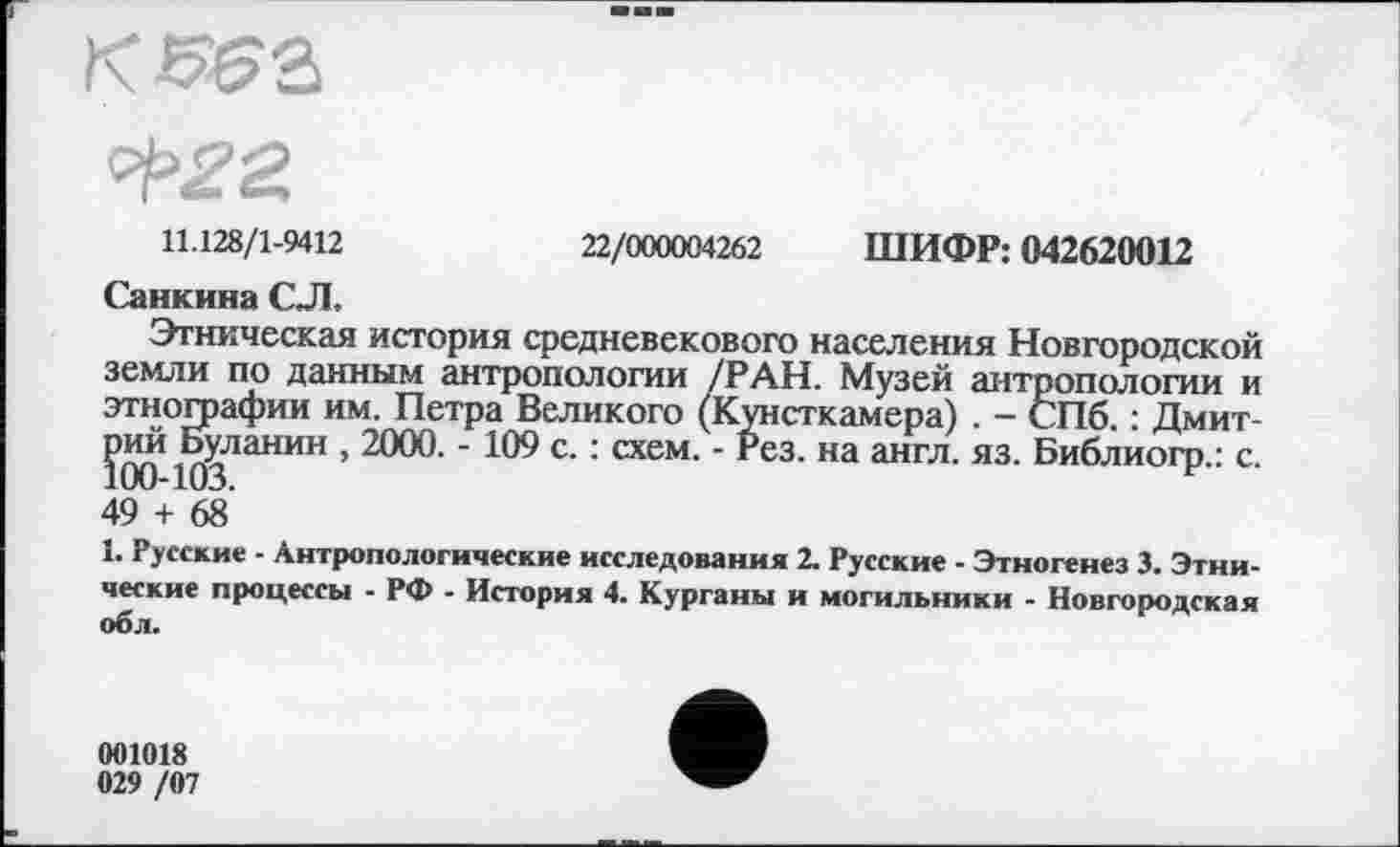 ﻿11.128/1-9412	22/000004262 ШИФР: 042620012
Санкина СЛ.
Этническая история средневекового населения Новгородской земли по данным антропологии /РАН. Музей антропологии и этнографии им. Петра Великого (Кунсткамера) . - СПб. : Дмит-?00*10^ЛаНИН ’	- 109 с. : схем. - Рез. на англ. яз. Библиогр.: с.
49 + 68’
1. Русские - Антропологические исследования 2. Русские - Этногенез 3. Этнические процессы - РФ - История 4. Курганы и могильники - Новгородская об л.
001018 029 /07